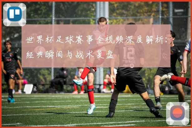 世界杯足球赛事全视频深度解析:经典瞬间与战术复盘