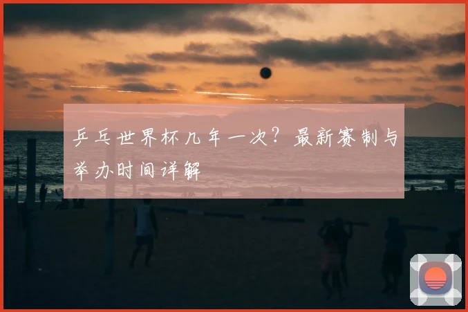 乒乓世界杯几年一次?最新赛制与举办时间详解