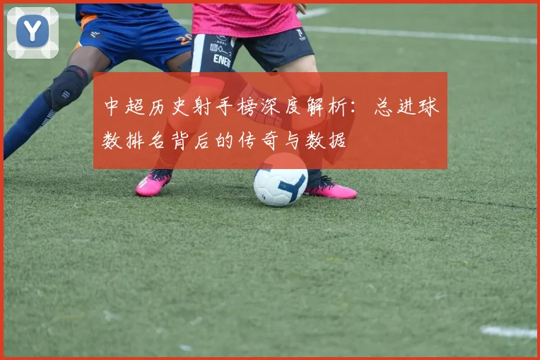 中超历史射手榜深度解析:总进球数排名背后的传奇与数据
