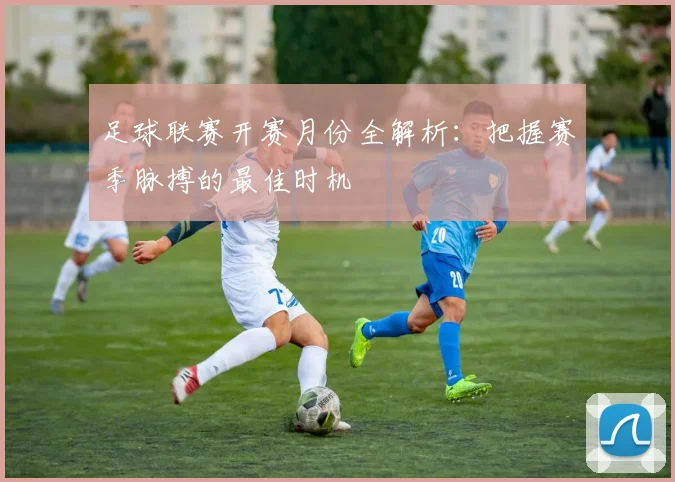 足球联赛开赛月份全解析：把握赛季脉搏的最佳时机