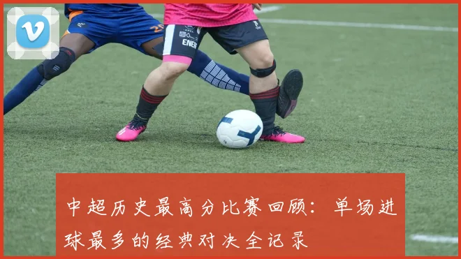 中超历史最高分比赛回顾:单场进球最多的经典对决全记录