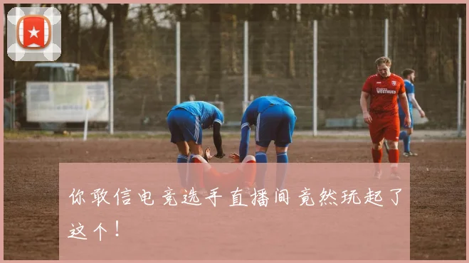 你敢信电竞选手直播间竟然玩起了这个!