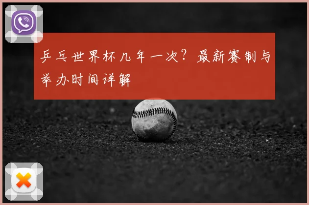 乒乓世界杯几年一次?最新赛制与举办时间详解