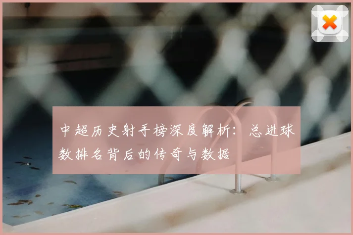 中超历史射手榜深度解析:总进球数排名背后的传奇与数据